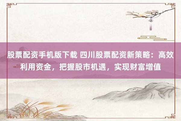 股票配资手机版下载 四川股票配资新策略：高效利用资金，把握股市机遇，实现财富增值