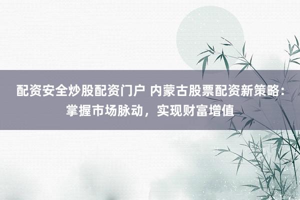 配资安全炒股配资门户 内蒙古股票配资新策略：掌握市场脉动，实现财富增值
