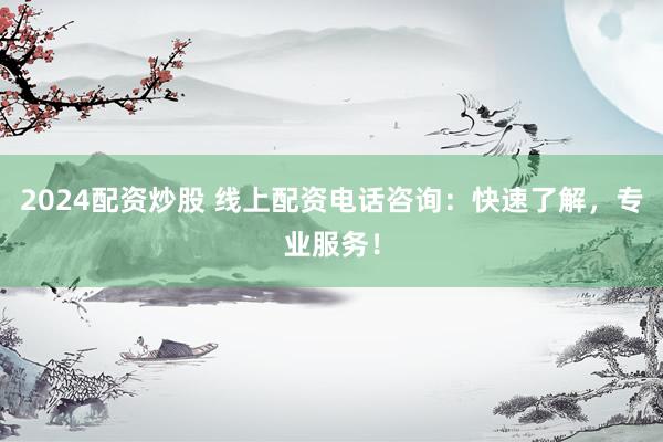 2024配资炒股 线上配资电话咨询：快速了解，专业服务！